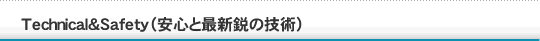 Technical&Safety(安心と最新鋭の技術)